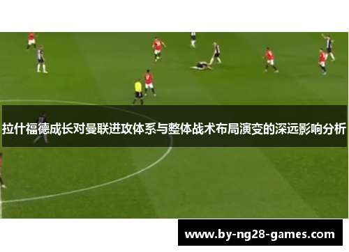 拉什福德成长对曼联进攻体系与整体战术布局演变的深远影响分析