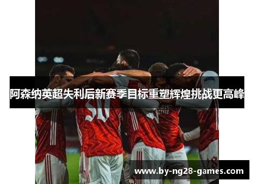 阿森纳英超失利后新赛季目标重塑辉煌挑战更高峰