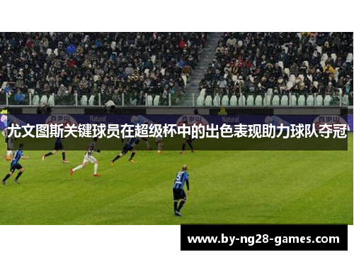 尤文图斯关键球员在超级杯中的出色表现助力球队夺冠