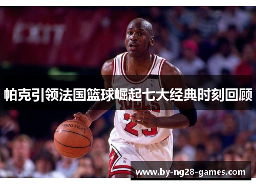 帕克引领法国篮球崛起七大经典时刻回顾