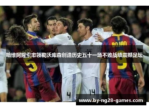 哈维阿隆索率领勒沃库森创造历史五十一场不败战绩震撼足坛