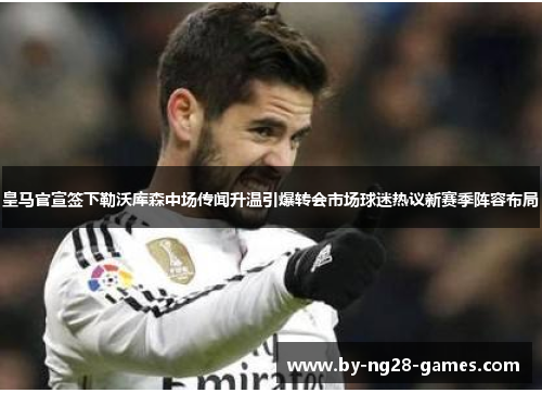 皇马官宣签下勒沃库森中场传闻升温引爆转会市场球迷热议新赛季阵容布局