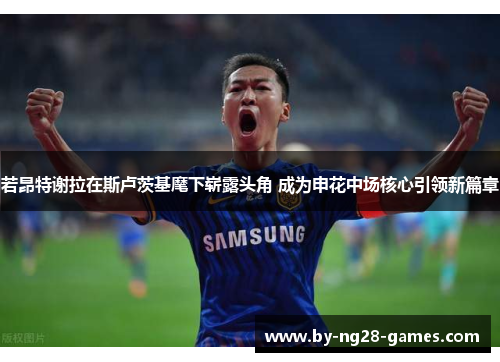 若昂特谢拉在斯卢茨基麾下崭露头角 成为申花中场核心引领新篇章