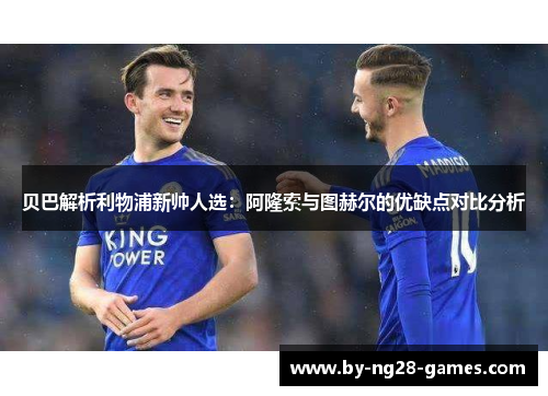 贝巴解析利物浦新帅人选：阿隆索与图赫尔的优缺点对比分析