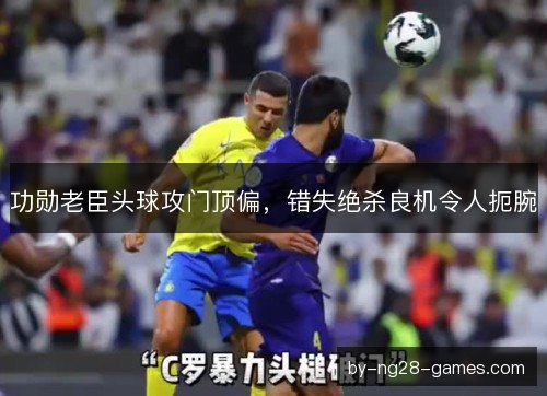 功勋老臣头球攻门顶偏，错失绝杀良机令人扼腕